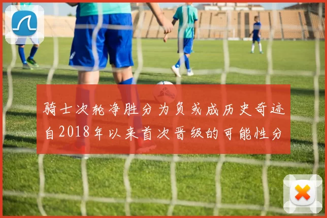 骑士次轮净胜分为负或成历史奇迹自2018年以来首次晋级的可能性分析
