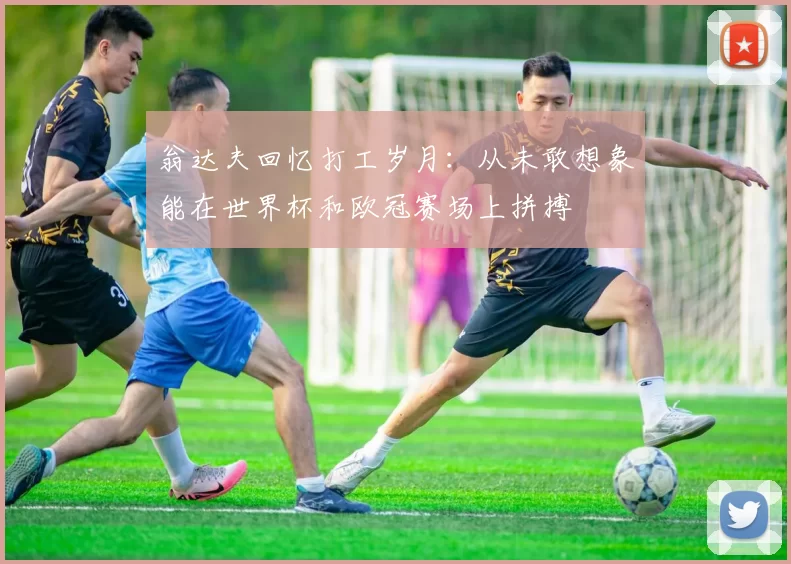 翁达夫回忆打工岁月：从未敢想象能在世界杯和欧冠赛场上拼搏