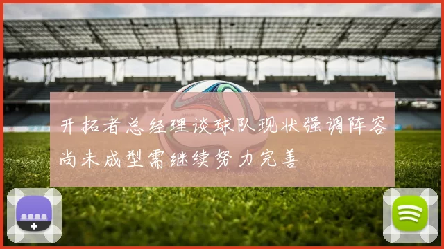 开拓者总经理谈球队现状强调阵容尚未成型需继续努力完善