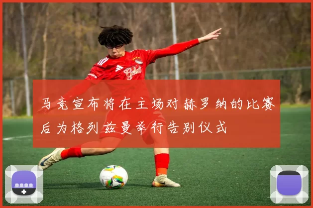 马竞宣布将在主场对赫罗纳的比赛后为格列兹曼举行告别仪式