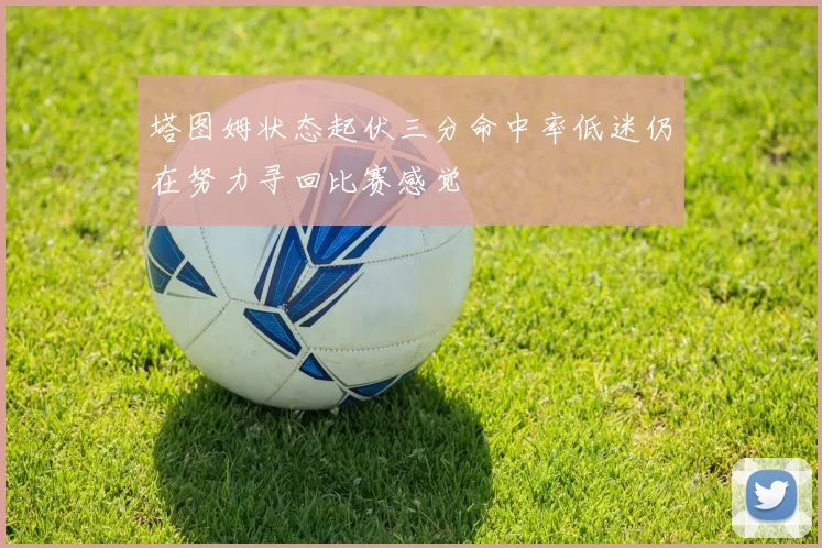 塔图姆状态起伏三分命中率低迷仍在努力寻回比赛感觉