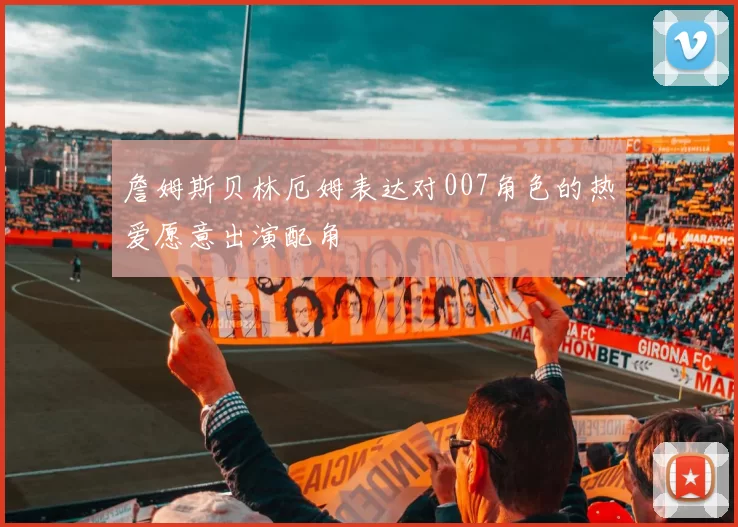 詹姆斯贝林厄姆表达对007角色的热爱愿意出演配角