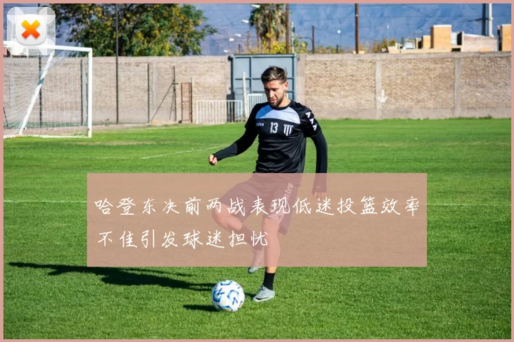 哈登东决前两战表现低迷投篮效率不佳引发球迷担忧