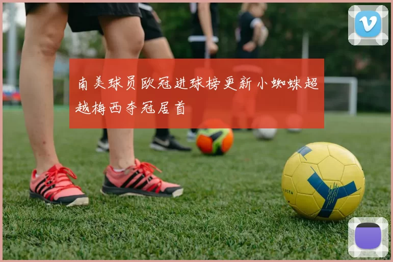 南美球员欧冠进球榜更新小蜘蛛超越梅西夺冠居首
