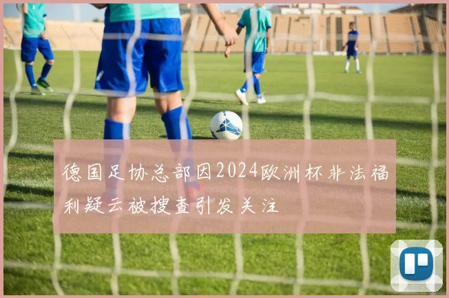 德国足协总部因2024欧洲杯非法福利疑云被搜查引发关注