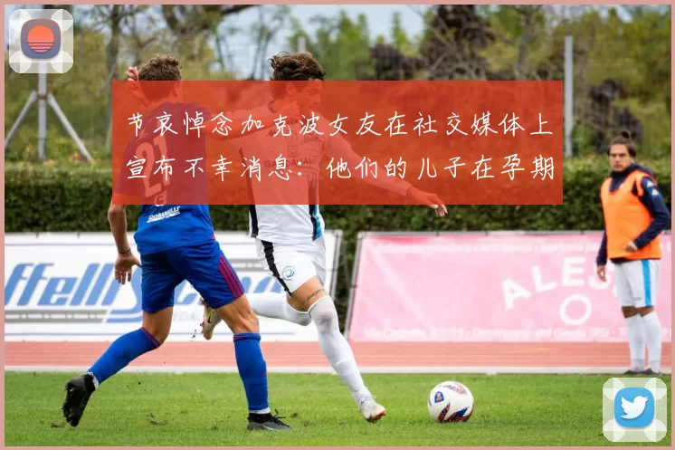 节哀悼念加克波女友在社交媒体上宣布不幸消息：他们的儿子在孕期夭折
