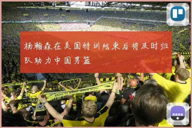 杨瀚森在美国特训结束后将及时归队助力中国男篮