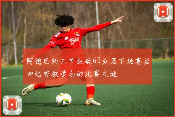 阿德巴约三节狂砍60分若下场赛后回忆将被遗忘的比赛之谜