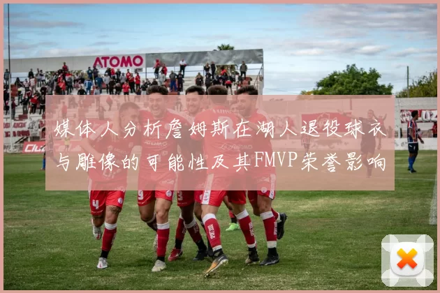 媒体人分析詹姆斯在湖人退役球衣与雕像的可能性及其FMVP荣誉影响