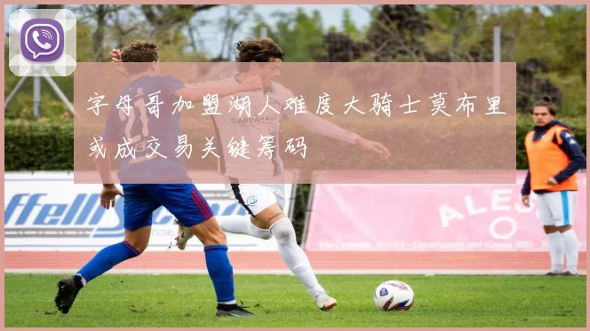 字母哥加盟湖人难度大骑士莫布里或成交易关键筹码
