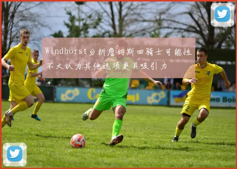 Windhorst分析詹姆斯回骑士可能性不大认为其他选项更具吸引力