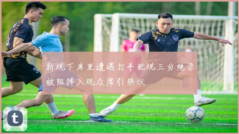 新规下库里遭遇打手犯规三分绝杀被阻摔入观众席引热议