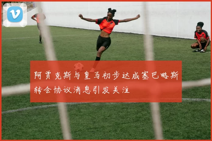 阿贾克斯与皇马初步达成塞巴略斯转会协议消息引发关注