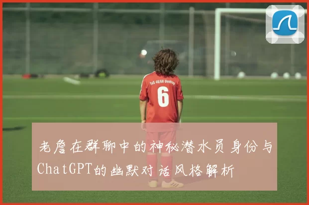 老詹在群聊中的神秘潜水员身份与ChatGPT的幽默对话风格解析