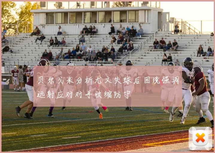 贝尔戈米分析尤文失球后困境强调远射应对对手收缩防守
