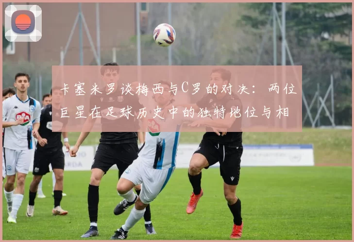 卡塞米罗谈梅西与C罗的对决：两位巨星在足球历史中的独特地位与相互激励